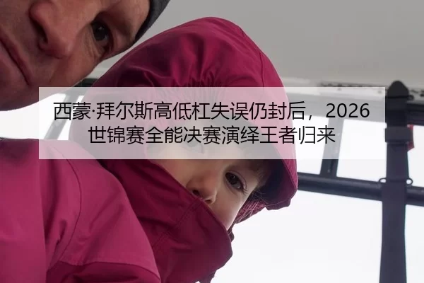 西蒙·拜尔斯高低杠失误仍封后，2026世锦赛全能决赛演绎王者归来